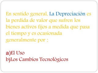 En sentido general, La Depreciación es
la perdida de valor que sufren los
bienes activos fijos a medida que pasa
el tiempo y es ocasionada
generalmente por :
a)El Uso
b)Los Cambios Tecnológicos
 