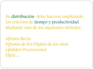 Su distribución debe hacerse empleando
los criterios de tiempo y productividad,
mediante uno de los siguientes métodos :
a)Linea Recta
b)Suma de los Dígitos de los años
c)Saldos Decrecientes
D)etc…
 