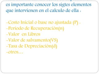 Para cuantificar los costos de depreciación
es importante conocer los sigtes elementos
que intervienen en el calculo de ella :
-Costo Inicial o base no ajustada (P) :
-Periodo de Recuperación(n)
-Valor en Libros
-Valor de salvamento(VS)
-Tasa de Depreciación(d)
-otros…
 