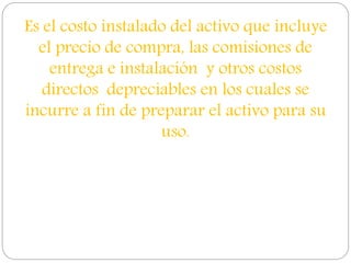 Es el costo instalado del activo que incluye
el precio de compra, las comisiones de
entrega e instalación y otros costos
directos depreciables en los cuales se
incurre a fin de preparar el activo para su
uso.
 