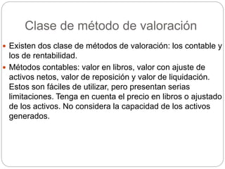 Clase de método de valoración
 Existen dos clase de métodos de valoración: los contable y
los de rentabilidad.
 Métodos contables: valor en libros, valor con ajuste de
activos netos, valor de reposición y valor de liquidación.
Estos son fáciles de utilizar, pero presentan serias
limitaciones. Tenga en cuenta el precio en libros o ajustado
de los activos. No considera la capacidad de los activos
generados.
 