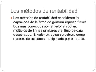 Los métodos de rentabilidad
 Los métodos de rentabilidad consideran la
capacidad de la firma de generar riqueza futura.
Los mas conocidos son el valor en bolsa,
múltiplos de firmas similares y el flujo de caja
descontado. El valor en bolsa se calcula como
numero de acciones multiplicado por el precio.
 