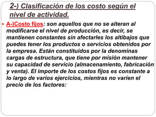2-) Clasificación de los costo según el
nivel de actividad.
 A-)Costo fijos: son aquellos que no se alteran al
modificarse el nivel de producción, es decir, se
mantienen constantes sin afectarles los altibajos que
puedes tener los productos o servicios obtenidos por
la empresa. Están constituidos por la denominas
cargas de estructura, que tiene por misión mantener
su capacidad de servicio (almacenamiento, fabricación
y venta). El importe de los costos fijos es constante a
lo largo de varios ejercicios, mientras no varíen el
precio de los factores:
 