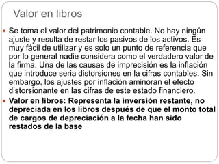 Valor en libros
 Se toma el valor del patrimonio contable. No hay ningún
ajuste y resulta de restar los pasivos de los activos. Es
muy fácil de utilizar y es solo un punto de referencia que
por lo general nadie considera como el verdadero valor de
la firma. Una de las causas de imprecisión es la inflación
que introduce seria distorsiones en la cifras contables. Sin
embargo, los ajustes por inflación aminoran el efecto
distorsionante en las cifras de este estado financiero.
 Valor en libros: Representa la inversión restante, no
depreciada en los libros después de que el monto total
de cargos de depreciación a la fecha han sido
restados de la base
 