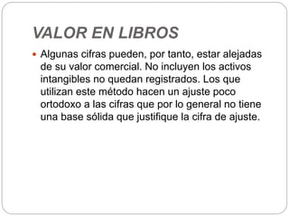 VALOR EN LIBROS
 Algunas cifras pueden, por tanto, estar alejadas
de su valor comercial. No incluyen los activos
intangibles no quedan registrados. Los que
utilizan este método hacen un ajuste poco
ortodoxo a las cifras que por lo general no tiene
una base sólida que justifique la cifra de ajuste.
 