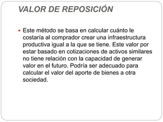 VALOR DE REPOSICIÓN
 Este método se basa en calcular cuánto le
costaría al comprador crear una infraestructura
productiva igual a la que se tiene. Este valor por
estar basado en cotizaciones de activos similares
no tiene relación con la capacidad de generar
valor en el futuro. Podría ser adecuado para
calcular el valor del aporte de bienes a otra
sociedad.
 