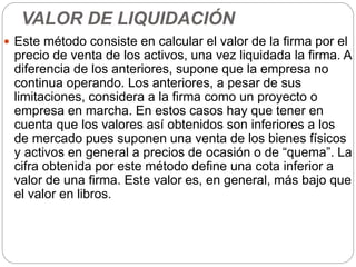 VALOR DE LIQUIDACIÓN
 Este método consiste en calcular el valor de la firma por el
precio de venta de los activos, una vez liquidada la firma. A
diferencia de los anteriores, supone que la empresa no
continua operando. Los anteriores, a pesar de sus
limitaciones, considera a la firma como un proyecto o
empresa en marcha. En estos casos hay que tener en
cuenta que los valores así obtenidos son inferiores a los
de mercado pues suponen una venta de los bienes físicos
y activos en general a precios de ocasión o de “quema”. La
cifra obtenida por este método define una cota inferior a
valor de una firma. Este valor es, en general, más bajo que
el valor en libros.
 