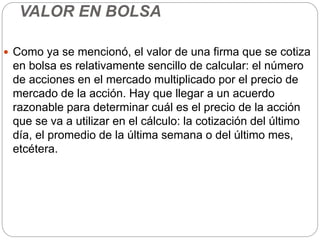 VALOR EN BOLSA
 Como ya se mencionó, el valor de una firma que se cotiza
en bolsa es relativamente sencillo de calcular: el número
de acciones en el mercado multiplicado por el precio de
mercado de la acción. Hay que llegar a un acuerdo
razonable para determinar cuál es el precio de la acción
que se va a utilizar en el cálculo: la cotización del último
día, el promedio de la última semana o del último mes,
etcétera.
 