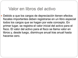 Valor en libros del activo
 Debido a que los cargos de depreciación tienen efectos
fiscales importantes deben registrarse en un libro especial
todos los cargos que se hagan por este concepto. En
primer lugar, se registra el valor inicial del activo para el
fisco. El valor del activo para el fisco se llama valor en
libros y, desde luego, disminuye anual tras anual hasta
hacerse cero.
 