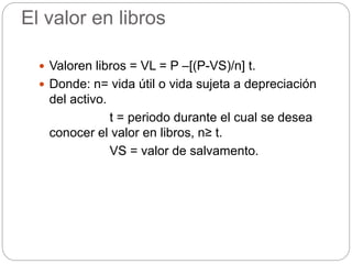 El valor en libros
 Valoren libros = VL = P –[(P-VS)/n] t.
 Donde: n= vida útil o vida sujeta a depreciación
del activo.
t = periodo durante el cual se desea
conocer el valor en libros, n≥ t.
VS = valor de salvamento.
 