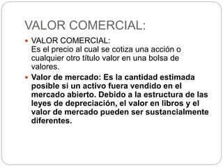 VALOR COMERCIAL:
 VALOR COMERCIAL:
Es el precio al cual se cotiza una acción o
cualquier otro título valor en una bolsa de
valores.
 Valor de mercado: Es la cantidad estimada
posible si un activo fuera vendido en el
mercado abierto. Debido a la estructura de las
leyes de depreciación, el valor en libros y el
valor de mercado pueden ser sustancialmente
diferentes.
 