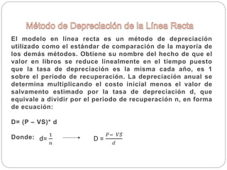 El modelo en línea recta es un método de depreciación
utilizado como el estándar de comparación de la mayoría de
los demás métodos. Obtiene su nombre del hecho de que el
valor en libros se reduce linealmente en el tiempo puesto
que la tasa de depreciación es la misma cada año, es 1
sobre el periodo de recuperación. La depreciación anual se
determina multiplicando el costo inicial menos el valor de
salvamento estimado por la tasa de depreciación d, que
equivale a dividir por el periodo de recuperación n, en forma
de ecuación:
D= (P – VS)* d
Donde:
 
