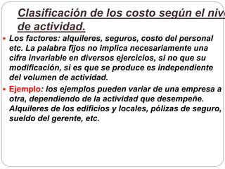 Clasificación de los costo según el nive
de actividad.
 Los factores: alquileres, seguros, costo del personal
etc. La palabra fijos no implica necesariamente una
cifra invariable en diversos ejercicios, si no que su
modificación, si es que se produce es independiente
del volumen de actividad.
 Ejemplo: los ejemplos pueden variar de una empresa a
otra, dependiendo de la actividad que desempeñe.
Alquileres de los edificios y locales, pólizas de seguro,
sueldo del gerente, etc.
 