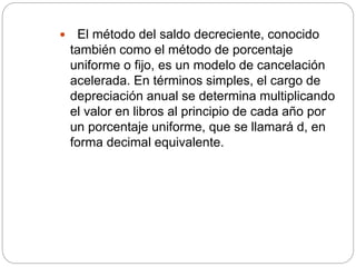  El método del saldo decreciente, conocido
también como el método de porcentaje
uniforme o fijo, es un modelo de cancelación
acelerada. En términos simples, el cargo de
depreciación anual se determina multiplicando
el valor en libros al principio de cada año por
un porcentaje uniforme, que se llamará d, en
forma decimal equivalente.
 