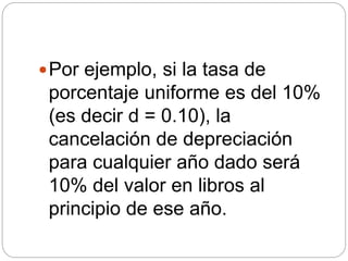 Por ejemplo, si la tasa de
porcentaje uniforme es del 10%
(es decir d = 0.10), la
cancelación de depreciación
para cualquier año dado será
10% del valor en libros al
principio de ese año.
 