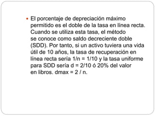  El porcentaje de depreciación máximo
permitido es el doble de la tasa en línea recta.
Cuando se utiliza esta tasa, el método
se conoce como saldo decreciente doble
(SDD). Por tanto, si un activo tuviera una vida
útil de 10 años, la tasa de recuperación en
línea recta sería 1/n = 1/10 y la tasa uniforme
para SDD sería d = 2/10 ó 20% del valor
en libros. dmax = 2 / n.
 
