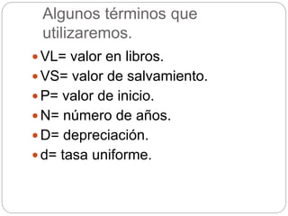 Algunos términos que
utilizaremos.
 VL= valor en libros.
 VS= valor de salvamiento.
 P= valor de inicio.
 N= número de años.
 D= depreciación.
 d= tasa uniforme.
 