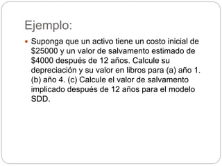 Ejemplo:
 Suponga que un activo tiene un costo inicial de
$25000 y un valor de salvamento estimado de
$4000 después de 12 años. Calcule su
depreciación y su valor en libros para (a) año 1.
(b) año 4. (c) Calcule el valor de salvamento
implicado después de 12 años para el modelo
SDD.
 