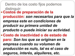 Dentro de los costo fijos podemos
distinguir:
 Costos de preparación de la
producción: son necesarios para que la
empresa este en condiciones de
producir su primera unidad de
producto o pueda iniciar su actividad.
 Costo de inactividad o de estado de
paro: Son los que se originan en la
empresa cuando su volumen de
producción es nulo, tal es el caso de
seguros, interés, alquileres, etc.
 