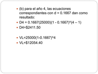  (b) para el año 4, las ecuaciones
correspondientes con d = 0.1667 dan como
resultado:
 D4 = 0.1667(25000)(1 - 0.1667)^(4 – 1)
 D4=$2411.50
 VL=25000(1-0.1667)^4
 VL=$12054.40
 