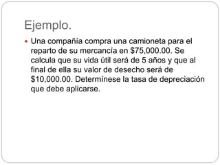 Ejemplo.
 Una compañía compra una camioneta para el
reparto de su mercancía en $75,000.00. Se
calcula que su vida útil será de 5 años y que al
final de ella su valor de desecho será de
$10,000.00. Determínese la tasa de depreciación
que debe aplicarse.
 