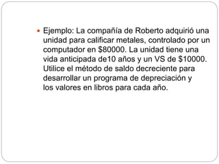  Ejemplo: La compañía de Roberto adquirió una
unidad para calificar metales, controlado por un
computador en $80000. La unidad tiene una
vida anticipada de10 años y un VS de $10000.
Utilice el método de saldo decreciente para
desarrollar un programa de depreciación y
los valores en libros para cada año.
 