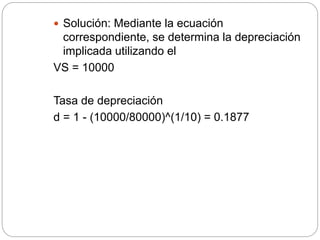  Solución: Mediante la ecuación
correspondiente, se determina la depreciación
implicada utilizando el
VS = 10000
Tasa de depreciación
d = 1 - (10000/80000)^(1/10) = 0.1877
 