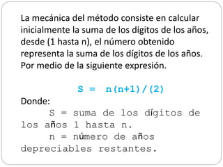 La mecánica del método consiste en calcular
inicialmente la suma de los dígitos de los años,
desde (1 hasta n), el número obtenido
representa la suma de los dígitos de los años.
Por medio de la siguiente expresión.
S = n(n+1)/(2)
Donde:
S = suma de los dígitos de
los años 1 hasta n.
n = número de años
depreciables restantes.
 