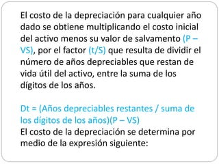 El costo de la depreciación para cualquier año
dado se obtiene multiplicando el costo inicial
del activo menos su valor de salvamento (P –
VS), por el factor (t/S) que resulta de dividir el
número de años depreciables que restan de
vida útil del activo, entre la suma de los
dígitos de los años.
Dt = (Años depreciables restantes / suma de
los dígitos de los años)(P – VS)
El costo de la depreciación se determina por
medio de la expresión siguiente:
 