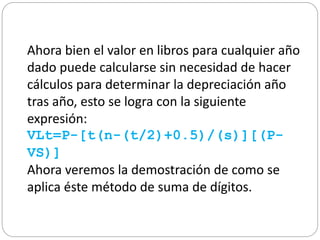 Ahora bien el valor en libros para cualquier año
dado puede calcularse sin necesidad de hacer
cálculos para determinar la depreciación año
tras año, esto se logra con la siguiente
expresión:
VLt=P-[t(n-(t/2)+0.5)/(s)][(P-
VS)]
Ahora veremos la demostración de como se
aplica éste método de suma de dígitos.
 