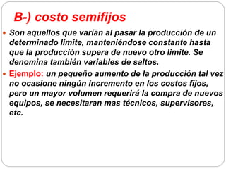 B-) costo semifijos
 Son aquellos que varían al pasar la producción de un
determinado limite, manteniéndose constante hasta
que la producción supera de nuevo otro limite. Se
denomina también variables de saltos.
 Ejemplo: un pequeño aumento de la producción tal vez
no ocasione ningún incremento en los costos fijos,
pero un mayor volumen requerirá la compra de nuevos
equipos, se necesitaran mas técnicos, supervisores,
etc.
 