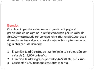 Renta = ∑ Ingresos - ∑ Desembolsos
Ejemplo:
Calcule el impuesto sobre la renta que deberá pagar el
propietario de un camión, que fue comprado por un valor de
$80,000 y este puede ser vendido en 6 años en $20,000, cuya
depreciación fue calculada por el método lineal y tomando las
siguientes consideraciones:
1. El camión tendrá costos de mantenimiento y operación por
valor de $ 12,000 cada año.
2. El camión tendrá ingresos por valor de $ 28,000 cada año.
3. Considerar 10% de impuestos sobre la renta.
 
