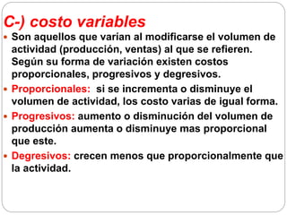 C-) costo variables
 Son aquellos que varían al modificarse el volumen de
actividad (producción, ventas) al que se refieren.
Según su forma de variación existen costos
proporcionales, progresivos y degresivos.
 Proporcionales: si se incrementa o disminuye el
volumen de actividad, los costo varias de igual forma.
 Progresivos: aumento o disminución del volumen de
producción aumenta o disminuye mas proporcional
que este.
 Degresivos: crecen menos que proporcionalmente que
la actividad.
 