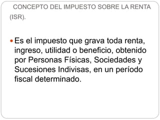  Es el impuesto que grava toda renta,
ingreso, utilidad o beneficio, obtenido
por Personas Físicas, Sociedades y
Sucesiones Indivisas, en un período
fiscal determinado.
CONCEPTO DEL IMPUESTO SOBRE LA RENTA
(ISR).
 