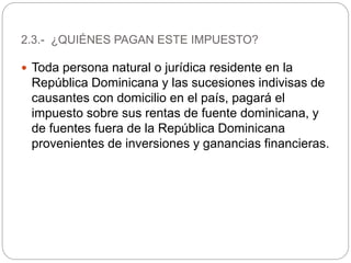  Toda persona natural o jurídica residente en la
República Dominicana y las sucesiones indivisas de
causantes con domicilio en el país, pagará el
impuesto sobre sus rentas de fuente dominicana, y
de fuentes fuera de la República Dominicana
provenientes de inversiones y ganancias financieras.
2.3.- ¿QUIÉNES PAGAN ESTE IMPUESTO?
 