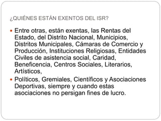  Entre otras, están exentas, las Rentas del
Estado, del Distrito Nacional, Municipios,
Distritos Municipales, Cámaras de Comercio y
Producción, Instituciones Religiosas, Entidades
Civiles de asistencia social, Caridad,
Beneficencia, Centros Sociales, Literarios,
Artísticos,
 Políticos, Gremiales, Científicos y Asociaciones
Deportivas, siempre y cuando estas
asociaciones no persigan fines de lucro.
¿QUIÉNES ESTÁN EXENTOS DEL ISR?
 