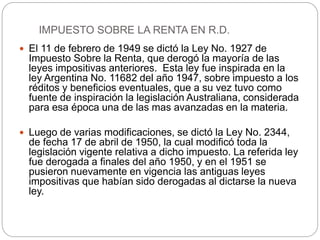  El 11 de febrero de 1949 se dictó la Ley No. 1927 de
Impuesto Sobre la Renta, que derogó la mayoría de las
leyes impositivas anteriores. Esta ley fue inspirada en la
ley Argentina No. 11682 del año 1947, sobre impuesto a los
réditos y beneficios eventuales, que a su vez tuvo como
fuente de inspiración la legislación Australiana, considerada
para esa época una de las mas avanzadas en la materia.
 Luego de varias modificaciones, se dictó la Ley No. 2344,
de fecha 17 de abril de 1950, la cual modificó toda la
legislación vigente relativa a dicho impuesto. La referida ley
fue derogada a finales del año 1950, y en el 1951 se
pusieron nuevamente en vigencia las antiguas leyes
impositivas que habían sido derogadas al dictarse la nueva
ley.
IMPUESTO SOBRE LA RENTA EN R.D.
 