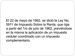 El 22 de mayo de 1962, se dictó la Ley No.
5911 de Impuesto Sobre la Renta, que rige
a partir del 1ro de julio de 1962, previéndose
en la misma la aplicación de un impuesto
cedular coordinado con un impuesto
complementario.
 