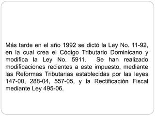 Más tarde en el año 1992 se dictó la Ley No. 11-92,
en la cual crea el Código Tributario Dominicano y
modifica la Ley No. 5911. Se han realizado
modificaciones recientes a este impuesto, mediante
las Reformas Tributarias establecidas por las leyes
147-00, 288-04, 557-05, y la Rectificación Fiscal
mediante Ley 495-06.
 