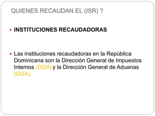  INSTITUCIONES RECAUDADORAS
 Las instituciones recaudadoras en la República
Dominicana son la Dirección General de Impuestos
Internos (DGII) y la Dirección General de Aduanas
(DGA).
QUIENES RECAUDAN EL (ISR) ?
 