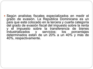  Según analistas fiscales especializados en medir el
grado de evasión. La República Dominicana es un
país que está colocado en la tercera y cuarta categoría
del grado de evasión fiscal del impuesto sobre la renta
y el impuesto sobre la transferencia de bienes
industrializados y servicios; los porcentajes
determinados están de un 20% a un 40% y más de
40%, respectivamente.
 