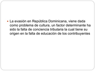 La evasión en República Dominicana, viene dada
como problema de cultura, un factor determinante ha
sido la falta de conciencia tributaria la cual tiene su
origen en la falta de educación de los contribuyentes
 