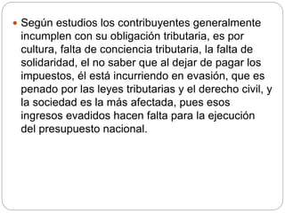  Según estudios los contribuyentes generalmente
incumplen con su obligación tributaria, es por
cultura, falta de conciencia tributaria, la falta de
solidaridad, el no saber que al dejar de pagar los
impuestos, él está incurriendo en evasión, que es
penado por las leyes tributarias y el derecho civil, y
la sociedad es la más afectada, pues esos
ingresos evadidos hacen falta para la ejecución
del presupuesto nacional.
 