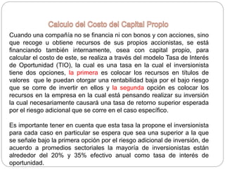 Cuando una compañía no se financia ni con bonos y con acciones, sino
que recoge u obtiene recursos de sus propios accionistas, se está
financiando también internamente, osea con capital propio, para
calcular el costo de este, se realiza a través del modelo Tasa de Interés
de Oportunidad (TIO), la cual es una tasa en la cual el inversionista
tiene dos opciones, la primera es colocar los recursos en títulos de
valores que le puedan otorgar una rentabilidad baja por el bajo riesgo
que se corre de invertir en ellos y la segunda opción es colocar los
recursos en la empresa en la cual está pensando realizar su inversión
la cual necesariamente causará una tasa de retorno superior esperada
por el riesgo adicional que se corre en el caso específico.
Es importante tener en cuenta que esta tasa la propone el inversionista
para cada caso en particular se espera que sea una superior a la que
se señale bajo la primera opción por el riesgo adicional de inversión, de
acuerdo a promedios sectoriales la mayoría de inversionistas están
alrededor del 20% y 35% efectivo anual como tasa de interés de
oportunidad.
 