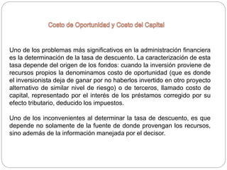 Uno de los problemas más significativos en la administración financiera
es la determinación de la tasa de descuento. La caracterización de esta
tasa depende del origen de los fondos: cuando la inversión proviene de
recursos propios la denominamos costo de oportunidad (que es donde
el inversionista deja de ganar por no haberlos invertido en otro proyecto
alternativo de similar nivel de riesgo) o de terceros, llamado costo de
capital, representado por el interés de los préstamos corregido por su
efecto tributario, deducido los impuestos.
Uno de los inconvenientes al determinar la tasa de descuento, es que
depende no solamente de la fuente de donde provengan los recursos,
sino además de la información manejada por el decisor.
 