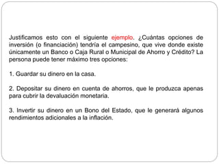 Justificamos esto con el siguiente ejemplo. ¿Cuántas opciones de
inversión (o financiación) tendría el campesino, que vive donde existe
únicamente un Banco o Caja Rural o Municipal de Ahorro y Crédito? La
persona puede tener máximo tres opciones:
1. Guardar su dinero en la casa.
2. Depositar su dinero en cuenta de ahorros, que le produzca apenas
para cubrir la devaluación monetaria.
3. Invertir su dinero en un Bono del Estado, que le generará algunos
rendimientos adicionales a la inflación.
 