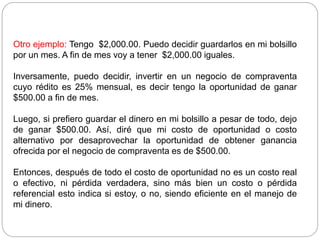 Otro ejemplo: Tengo $2,000.00. Puedo decidir guardarlos en mi bolsillo
por un mes. A fin de mes voy a tener $2,000.00 iguales.
Inversamente, puedo decidir, invertir en un negocio de compraventa
cuyo rédito es 25% mensual, es decir tengo la oportunidad de ganar
$500.00 a fin de mes.
Luego, si prefiero guardar el dinero en mi bolsillo a pesar de todo, dejo
de ganar $500.00. Así, diré que mi costo de oportunidad o costo
alternativo por desaprovechar la oportunidad de obtener ganancia
ofrecida por el negocio de compraventa es de $500.00.
Entonces, después de todo el costo de oportunidad no es un costo real
o efectivo, ni pérdida verdadera, sino más bien un costo o pérdida
referencial esto indica si estoy, o no, siendo eficiente en el manejo de
mi dinero.
 