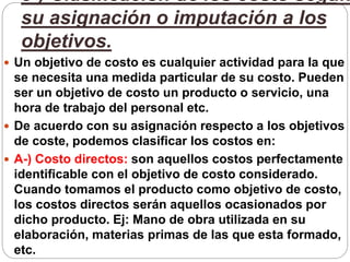 3-) Clasificación de los costo según
su asignación o imputación a los
objetivos.
 Un objetivo de costo es cualquier actividad para la que
se necesita una medida particular de su costo. Pueden
ser un objetivo de costo un producto o servicio, una
hora de trabajo del personal etc.
 De acuerdo con su asignación respecto a los objetivos
de coste, podemos clasificar los costos en:
 A-) Costo directos: son aquellos costos perfectamente
identificable con el objetivo de costo considerado.
Cuando tomamos el producto como objetivo de costo,
los costos directos serán aquellos ocasionados por
dicho producto. Ej: Mano de obra utilizada en su
elaboración, materias primas de las que esta formado,
etc.
 