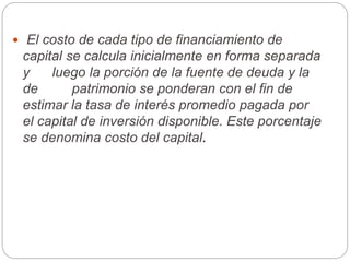  El costo de cada tipo de financiamiento de
capital se calcula inicialmente en forma separada
y luego la porción de la fuente de deuda y la
de patrimonio se ponderan con el fin de
estimar la tasa de interés promedio pagada por
el capital de inversión disponible. Este porcentaje
se denomina costo del capital.
 