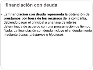 financiación con deuda
 La financiación con deuda representa la obtención de
préstamos por fuera de los recursos de la compañía,
debiendo pagar el principal a una tasa de interés
determinada de acuerdo con una programación de tiempo
fijada. La financiación con deuda incluye el endeudamiento
mediante bonos, préstamos e hipotecas.
 